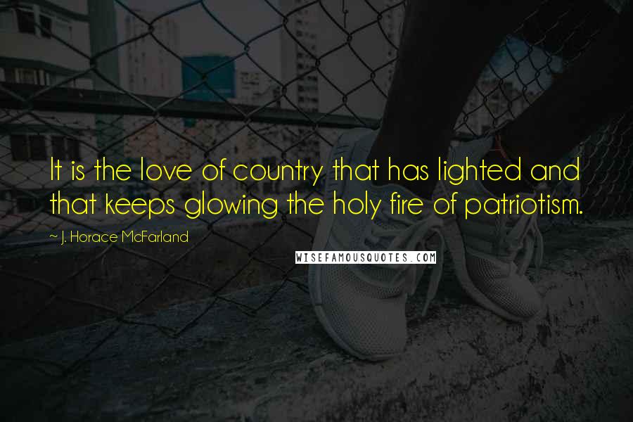 J. Horace McFarland Quotes: It is the love of country that has lighted and that keeps glowing the holy fire of patriotism.