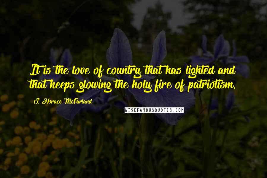 J. Horace McFarland Quotes: It is the love of country that has lighted and that keeps glowing the holy fire of patriotism.