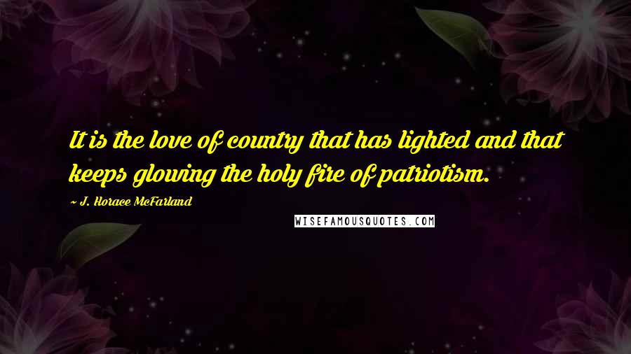 J. Horace McFarland Quotes: It is the love of country that has lighted and that keeps glowing the holy fire of patriotism.