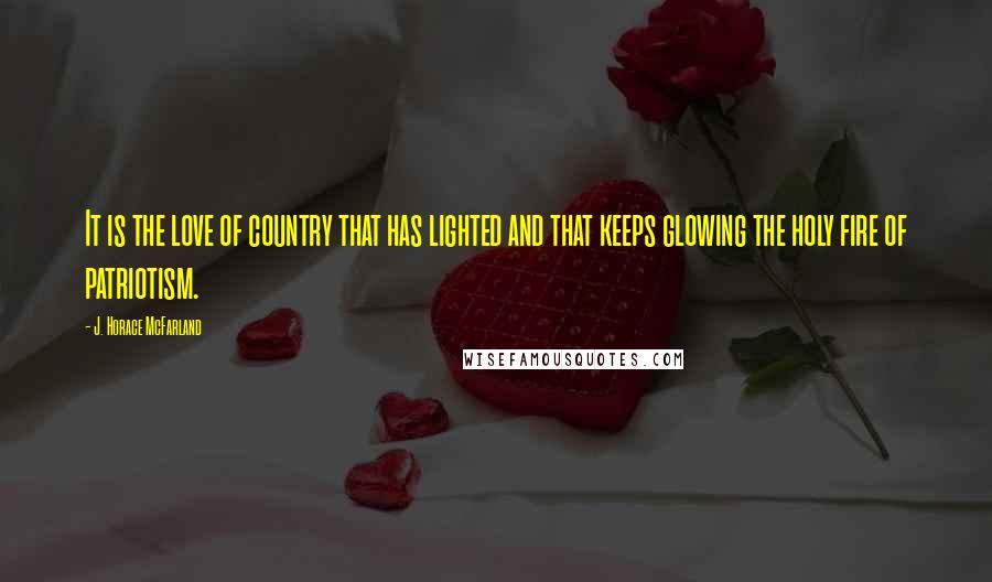 J. Horace McFarland Quotes: It is the love of country that has lighted and that keeps glowing the holy fire of patriotism.