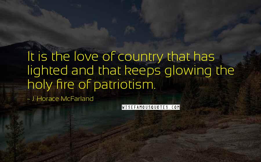 J. Horace McFarland Quotes: It is the love of country that has lighted and that keeps glowing the holy fire of patriotism.