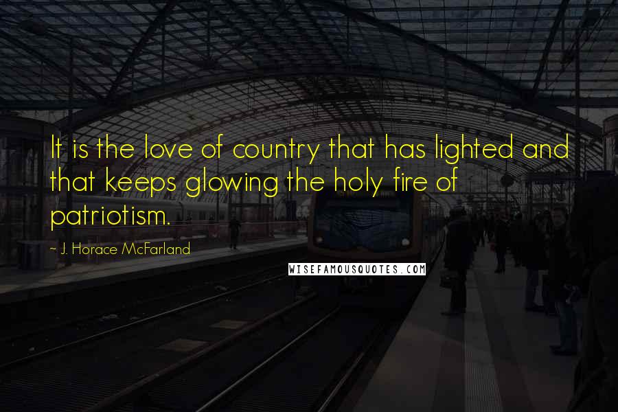 J. Horace McFarland Quotes: It is the love of country that has lighted and that keeps glowing the holy fire of patriotism.