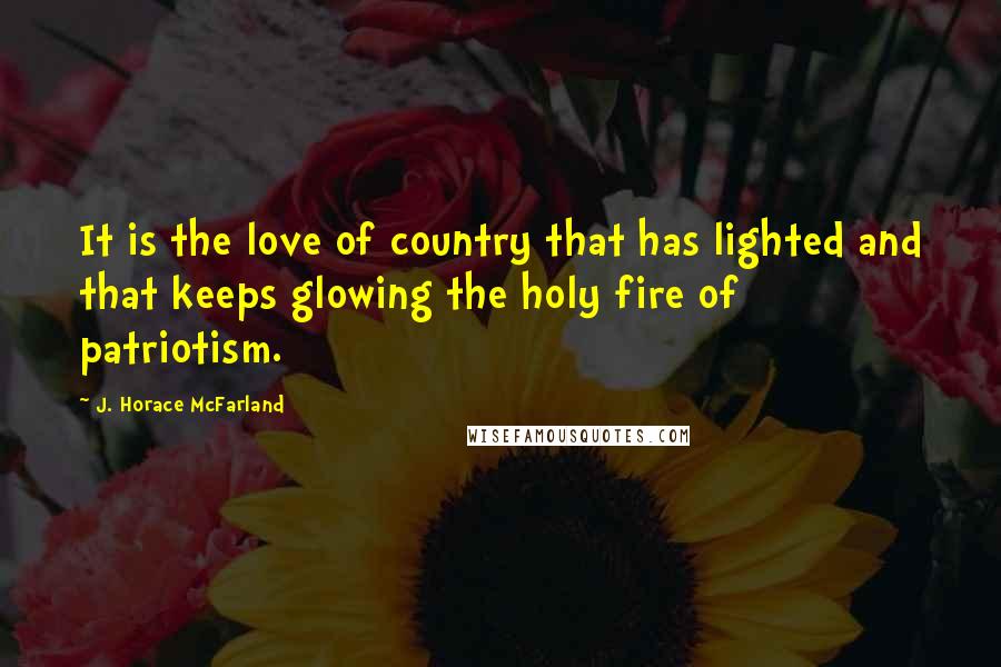 J. Horace McFarland Quotes: It is the love of country that has lighted and that keeps glowing the holy fire of patriotism.