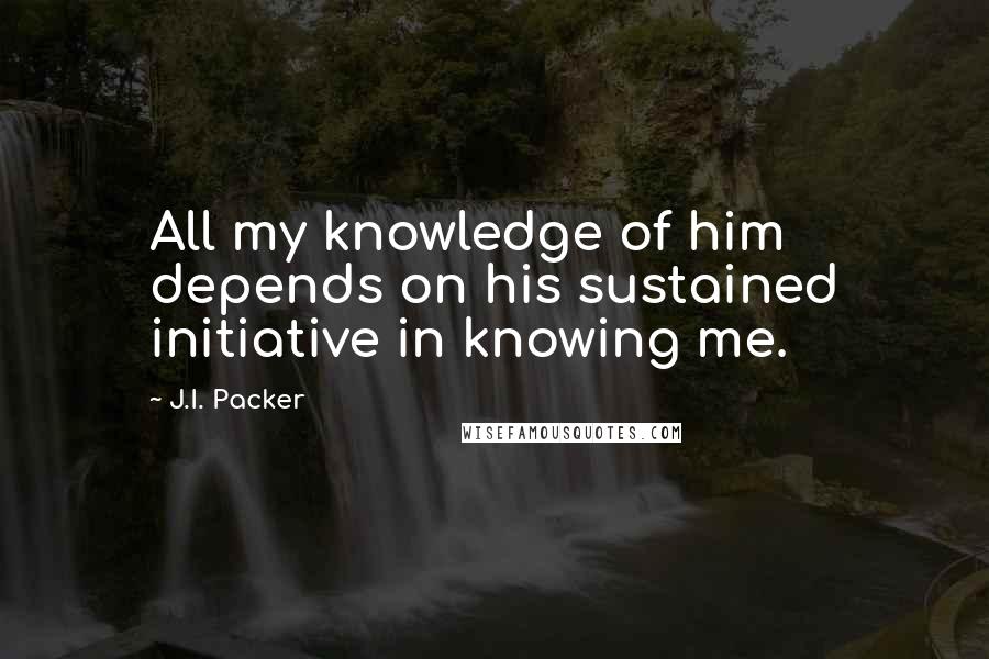 J.I. Packer Quotes: All my knowledge of him depends on his sustained initiative in knowing me.