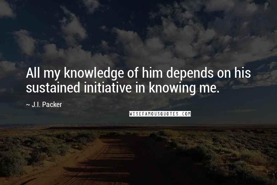 J.I. Packer Quotes: All my knowledge of him depends on his sustained initiative in knowing me.