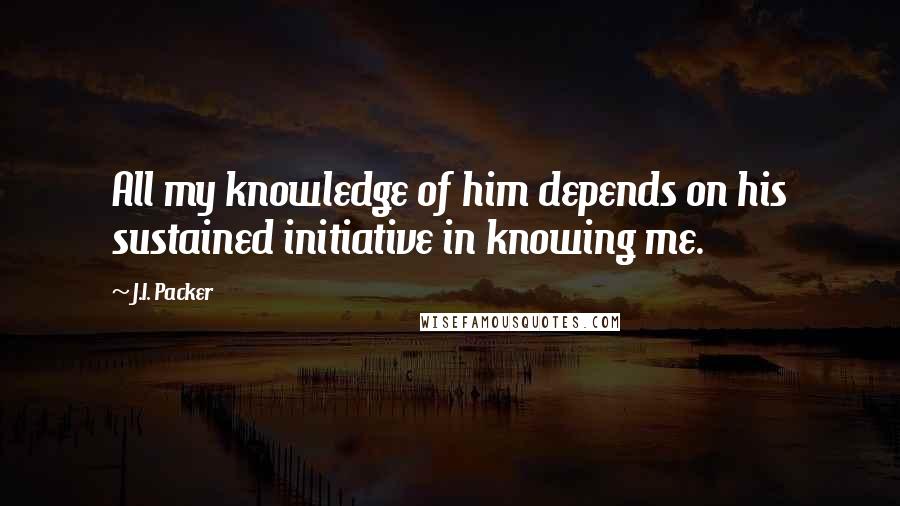 J.I. Packer Quotes: All my knowledge of him depends on his sustained initiative in knowing me.