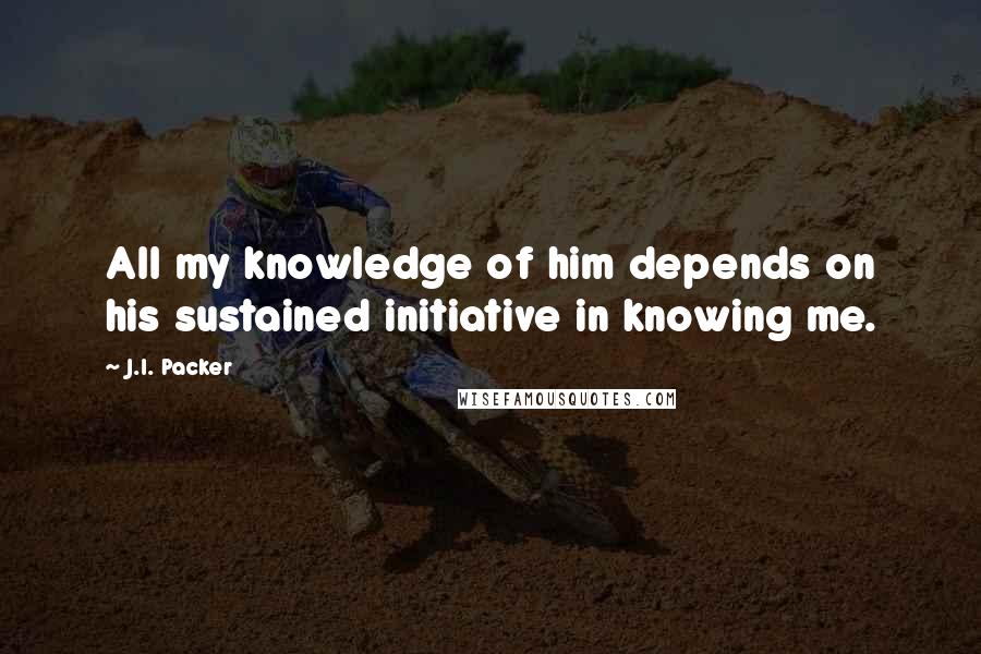 J.I. Packer Quotes: All my knowledge of him depends on his sustained initiative in knowing me.