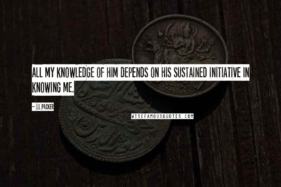 J.I. Packer Quotes: All my knowledge of him depends on his sustained initiative in knowing me.
