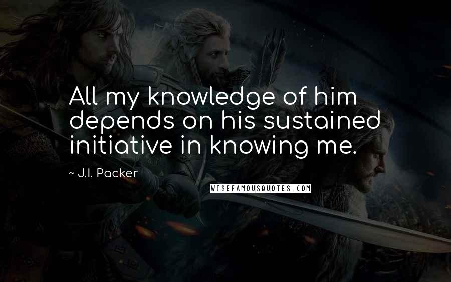 J.I. Packer Quotes: All my knowledge of him depends on his sustained initiative in knowing me.