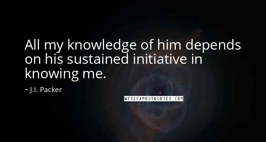 J.I. Packer Quotes: All my knowledge of him depends on his sustained initiative in knowing me.