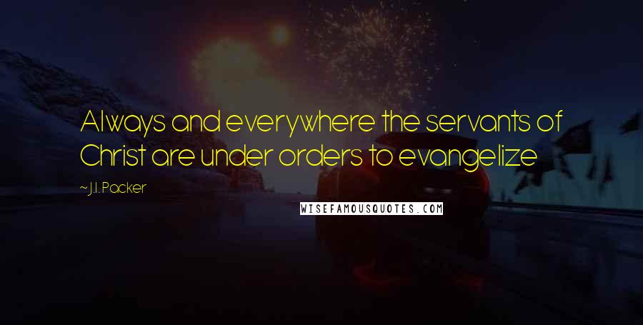 J.I. Packer Quotes: Always and everywhere the servants of Christ are under orders to evangelize