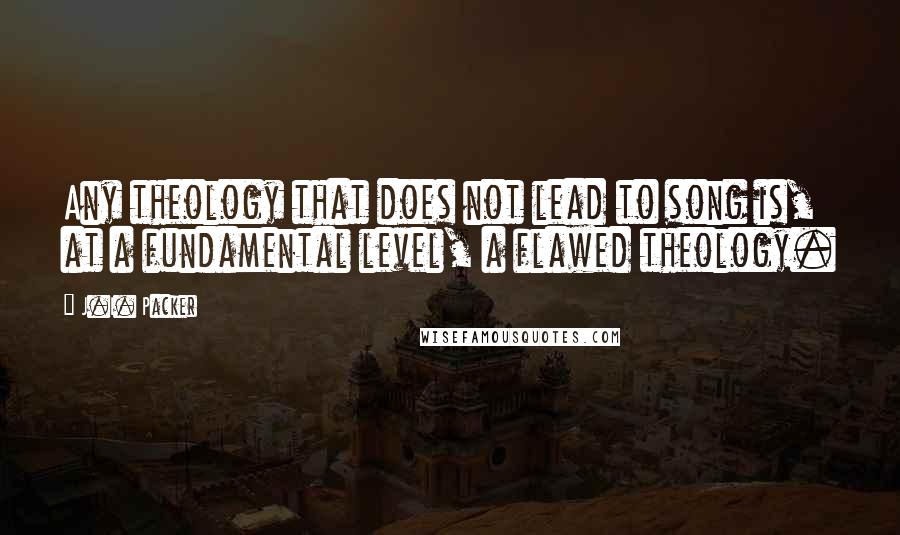 J.I. Packer Quotes: Any theology that does not lead to song is, at a fundamental level, a flawed theology.