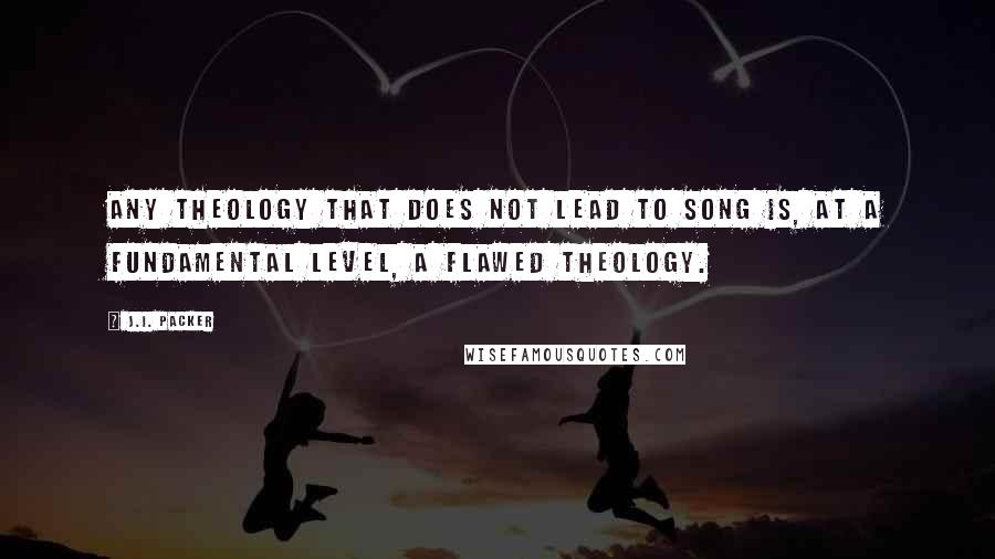 J.I. Packer Quotes: Any theology that does not lead to song is, at a fundamental level, a flawed theology.