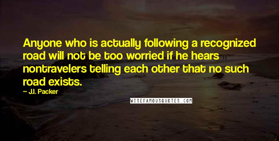 J.I. Packer Quotes: Anyone who is actually following a recognized road will not be too worried if he hears nontravelers telling each other that no such road exists.