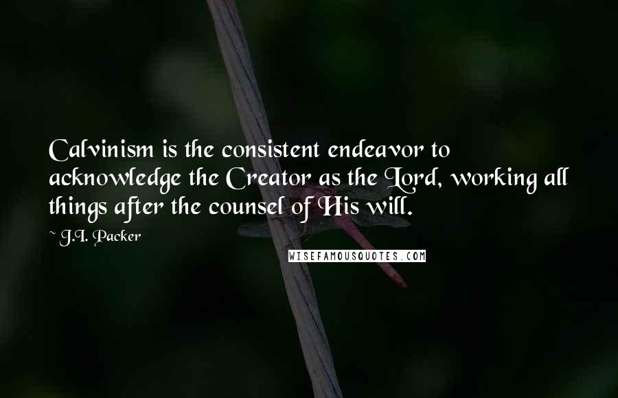 J.I. Packer Quotes: Calvinism is the consistent endeavor to acknowledge the Creator as the Lord, working all things after the counsel of His will.