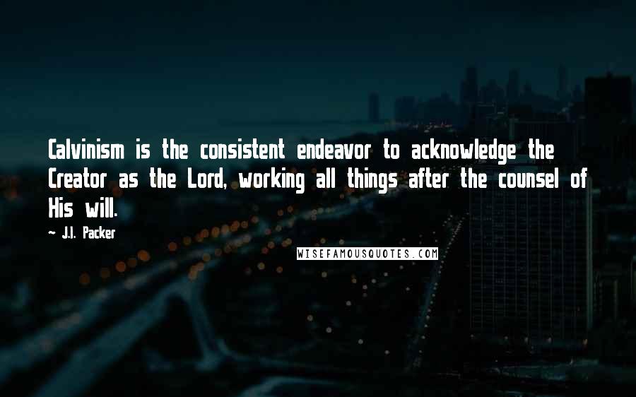 J.I. Packer Quotes: Calvinism is the consistent endeavor to acknowledge the Creator as the Lord, working all things after the counsel of His will.