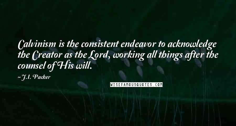 J.I. Packer Quotes: Calvinism is the consistent endeavor to acknowledge the Creator as the Lord, working all things after the counsel of His will.