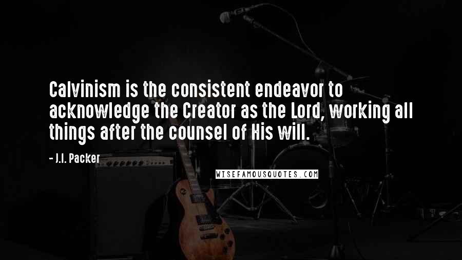 J.I. Packer Quotes: Calvinism is the consistent endeavor to acknowledge the Creator as the Lord, working all things after the counsel of His will.