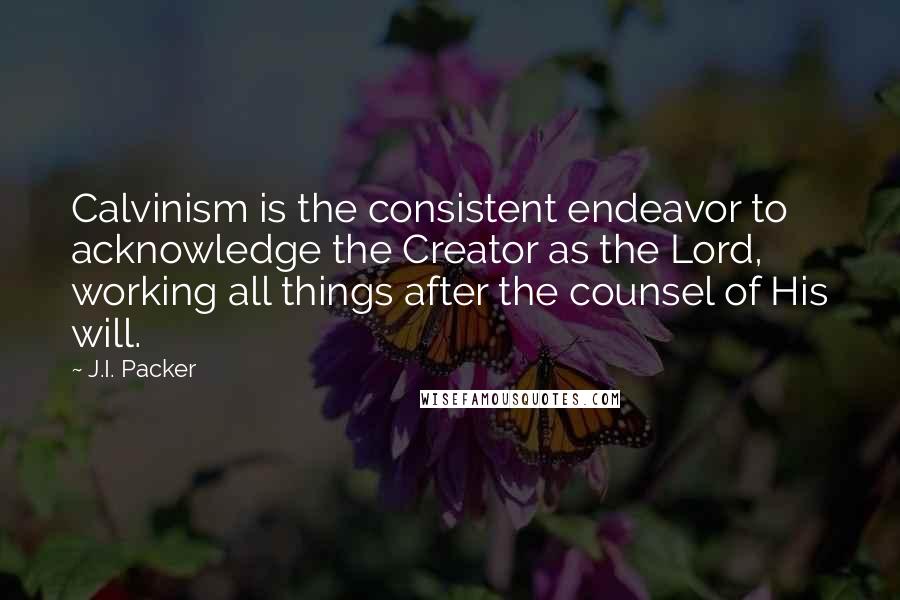 J.I. Packer Quotes: Calvinism is the consistent endeavor to acknowledge the Creator as the Lord, working all things after the counsel of His will.