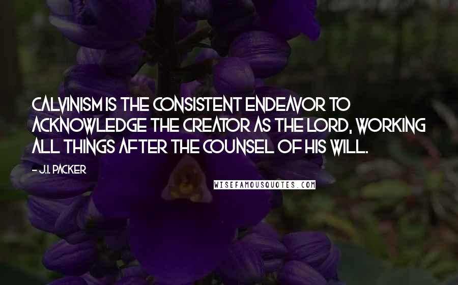 J.I. Packer Quotes: Calvinism is the consistent endeavor to acknowledge the Creator as the Lord, working all things after the counsel of His will.