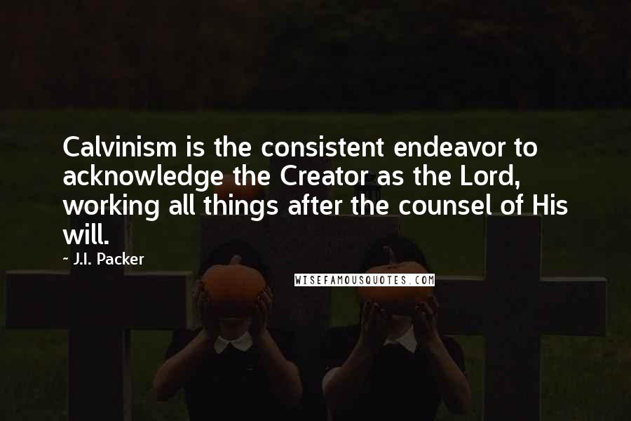 J.I. Packer Quotes: Calvinism is the consistent endeavor to acknowledge the Creator as the Lord, working all things after the counsel of His will.