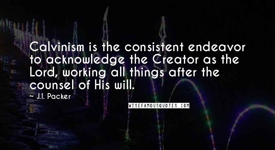 J.I. Packer Quotes: Calvinism is the consistent endeavor to acknowledge the Creator as the Lord, working all things after the counsel of His will.