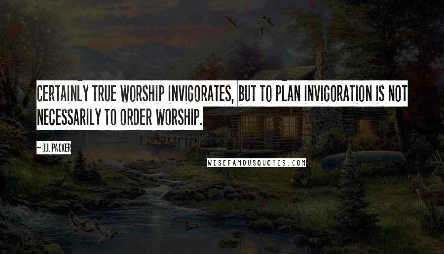 J.I. Packer Quotes: Certainly true worship invigorates, but to plan invigoration is not necessarily to order worship.