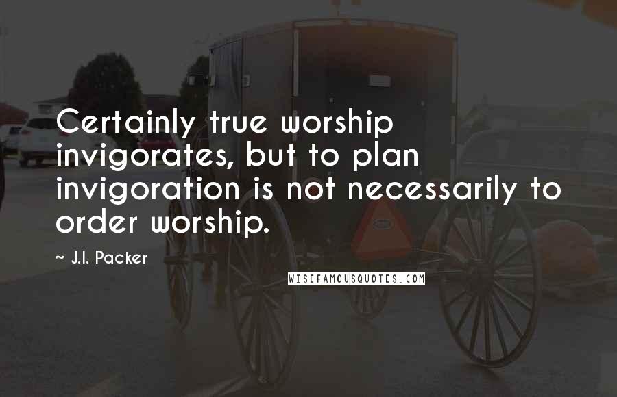 J.I. Packer Quotes: Certainly true worship invigorates, but to plan invigoration is not necessarily to order worship.