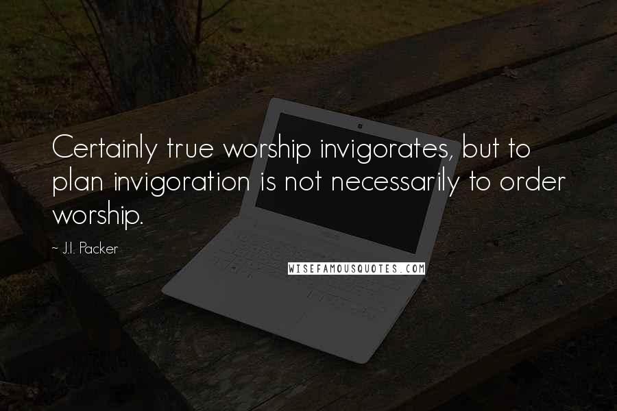 J.I. Packer Quotes: Certainly true worship invigorates, but to plan invigoration is not necessarily to order worship.