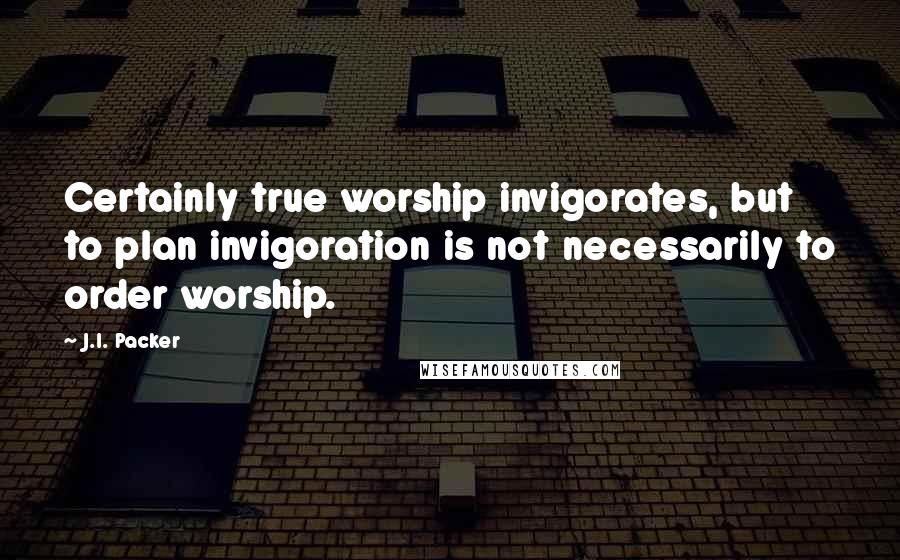 J.I. Packer Quotes: Certainly true worship invigorates, but to plan invigoration is not necessarily to order worship.