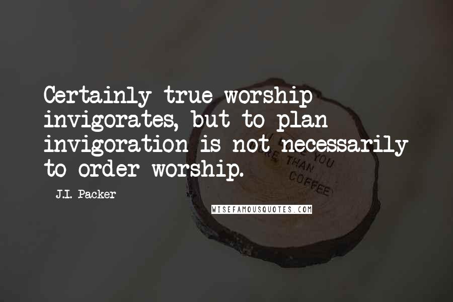 J.I. Packer Quotes: Certainly true worship invigorates, but to plan invigoration is not necessarily to order worship.