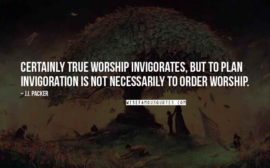 J.I. Packer Quotes: Certainly true worship invigorates, but to plan invigoration is not necessarily to order worship.