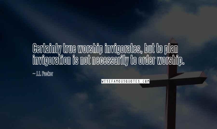 J.I. Packer Quotes: Certainly true worship invigorates, but to plan invigoration is not necessarily to order worship.