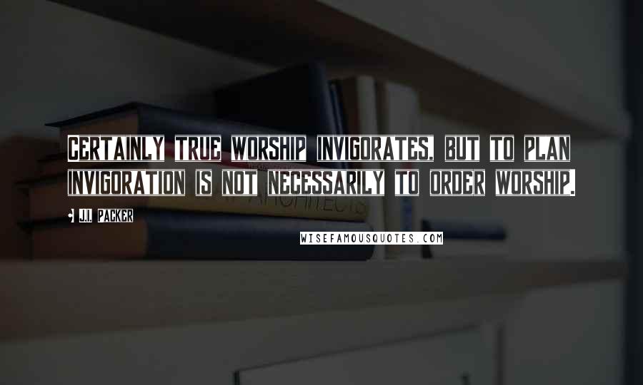 J.I. Packer Quotes: Certainly true worship invigorates, but to plan invigoration is not necessarily to order worship.