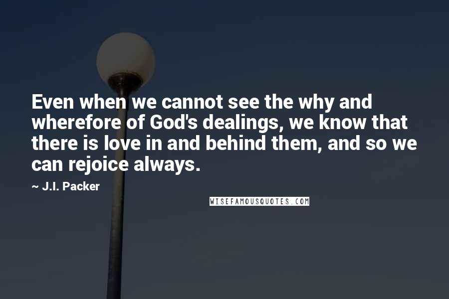 J.I. Packer Quotes: Even when we cannot see the why and wherefore of God's dealings, we know that there is love in and behind them, and so we can rejoice always.