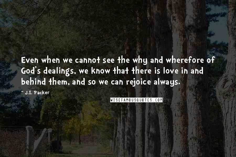 J.I. Packer Quotes: Even when we cannot see the why and wherefore of God's dealings, we know that there is love in and behind them, and so we can rejoice always.