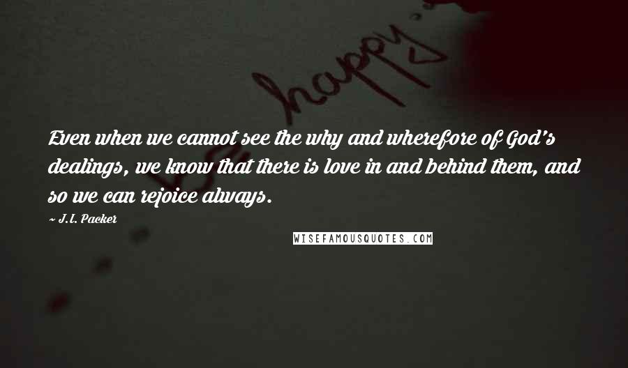 J.I. Packer Quotes: Even when we cannot see the why and wherefore of God's dealings, we know that there is love in and behind them, and so we can rejoice always.