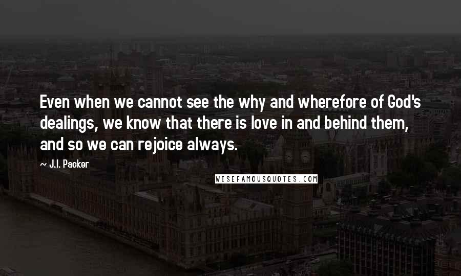 J.I. Packer Quotes: Even when we cannot see the why and wherefore of God's dealings, we know that there is love in and behind them, and so we can rejoice always.