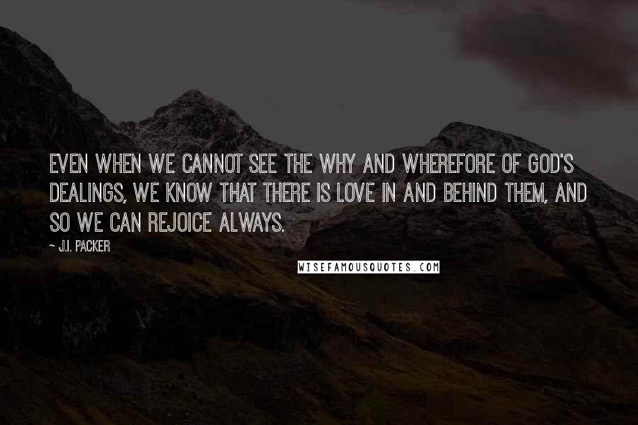 J.I. Packer Quotes: Even when we cannot see the why and wherefore of God's dealings, we know that there is love in and behind them, and so we can rejoice always.