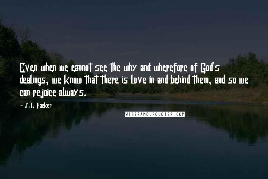 J.I. Packer Quotes: Even when we cannot see the why and wherefore of God's dealings, we know that there is love in and behind them, and so we can rejoice always.