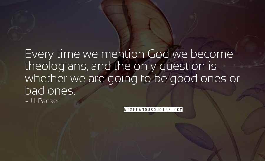 J.I. Packer Quotes: Every time we mention God we become theologians, and the only question is whether we are going to be good ones or bad ones.