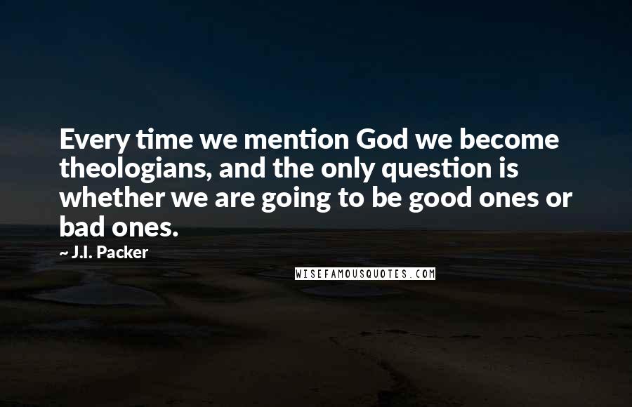 J.I. Packer Quotes: Every time we mention God we become theologians, and the only question is whether we are going to be good ones or bad ones.