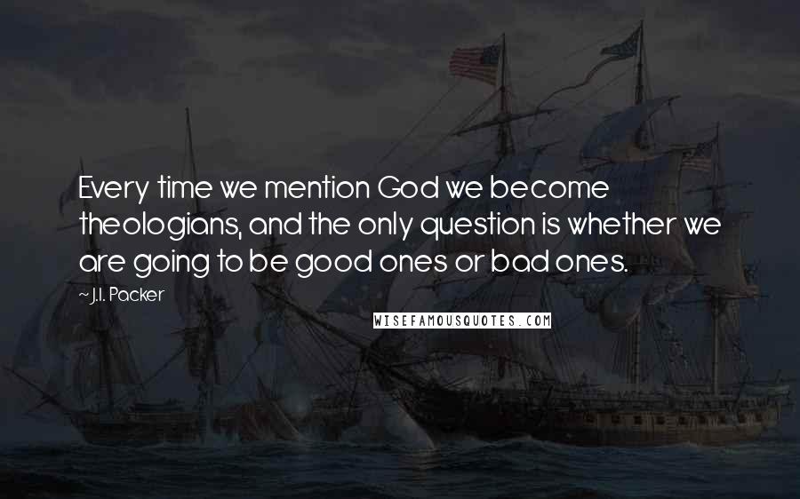 J.I. Packer Quotes: Every time we mention God we become theologians, and the only question is whether we are going to be good ones or bad ones.