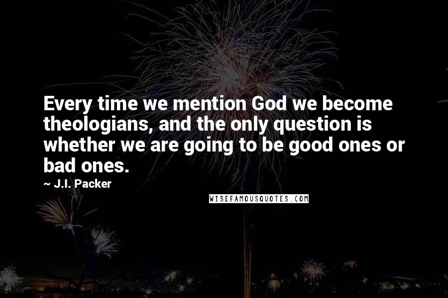 J.I. Packer Quotes: Every time we mention God we become theologians, and the only question is whether we are going to be good ones or bad ones.