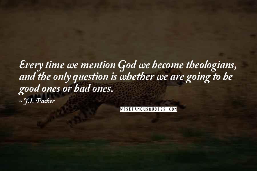 J.I. Packer Quotes: Every time we mention God we become theologians, and the only question is whether we are going to be good ones or bad ones.