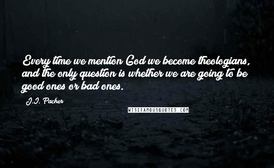 J.I. Packer Quotes: Every time we mention God we become theologians, and the only question is whether we are going to be good ones or bad ones.