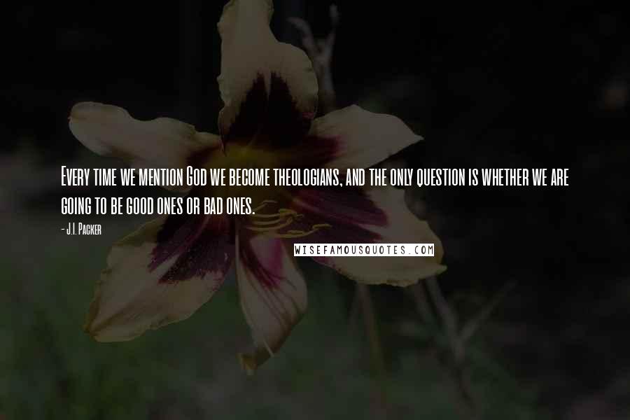 J.I. Packer Quotes: Every time we mention God we become theologians, and the only question is whether we are going to be good ones or bad ones.