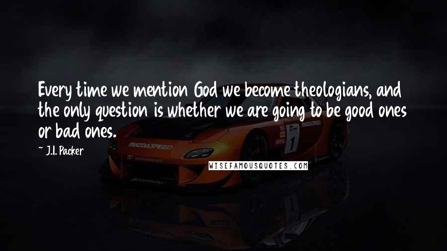 J.I. Packer Quotes: Every time we mention God we become theologians, and the only question is whether we are going to be good ones or bad ones.