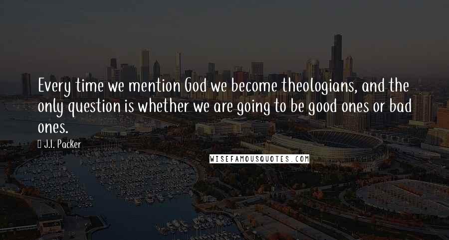 J.I. Packer Quotes: Every time we mention God we become theologians, and the only question is whether we are going to be good ones or bad ones.