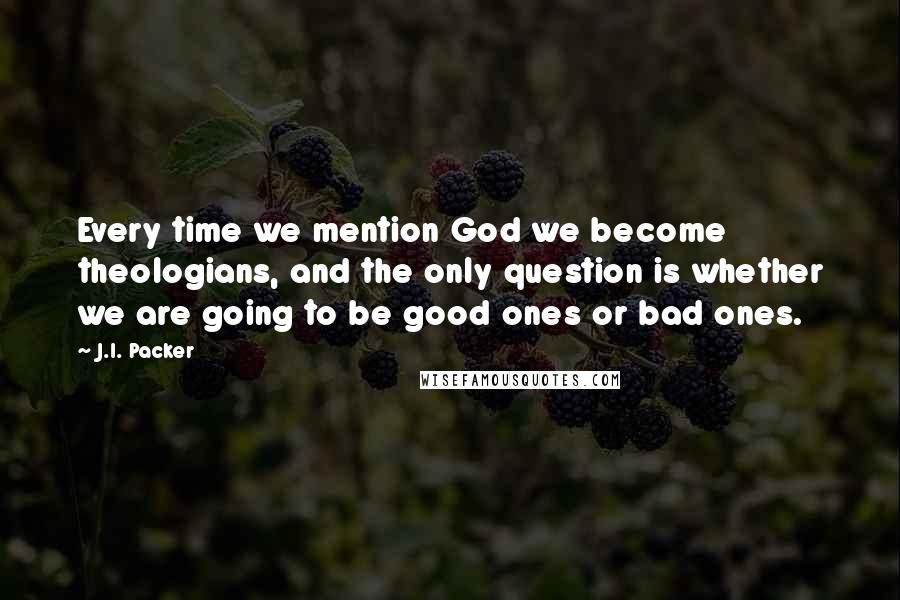J.I. Packer Quotes: Every time we mention God we become theologians, and the only question is whether we are going to be good ones or bad ones.
